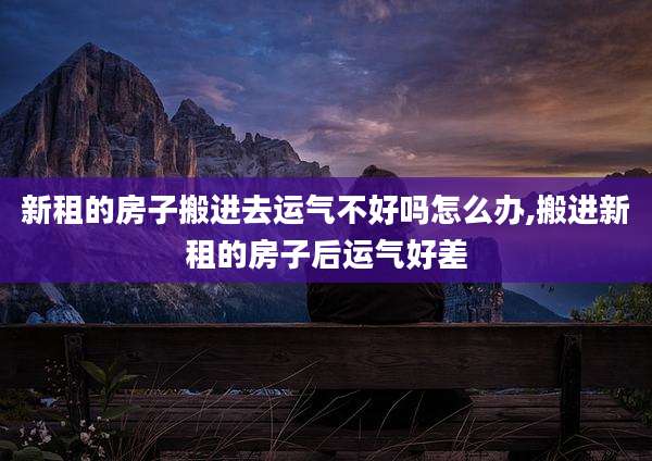 新租的房子搬进去运气不好吗怎么办,搬进新租的房子后运气好差