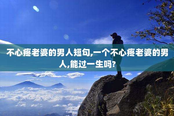 不心疼老婆的男人短句,一个不心疼老婆的男人,能过一生吗?