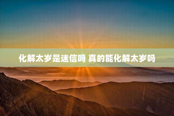 化解太岁是迷信吗 真的能化解太岁吗