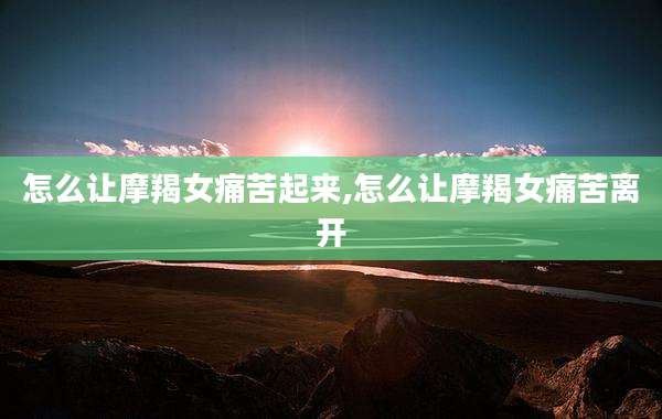 怎么让摩羯女痛苦起来,怎么让摩羯女痛苦离开