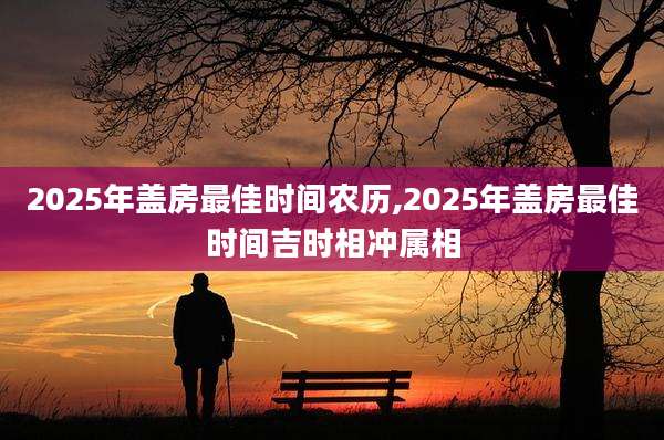 2025年盖房最佳时间农历,2025年盖房最佳时间吉时相冲属相