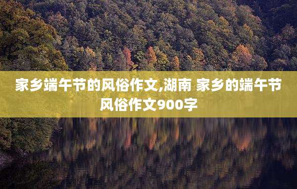 家乡端午节的风俗作文,湖南 家乡的端午节风俗作文900字