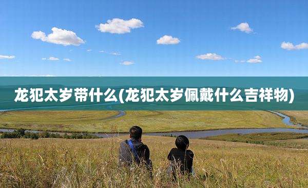 龙犯太岁带什么(龙犯太岁佩戴什么吉祥物)