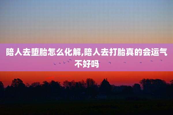 陪人去堕胎怎么化解,陪人去打胎真的会运气不好吗