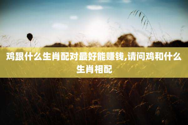 鸡跟什么生肖配对最好能赚钱,请问鸡和什么生肖相配