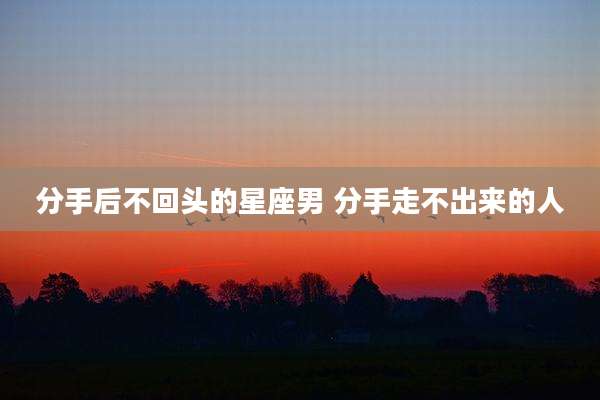 分手后不回头的星座男 分手走不出来的人