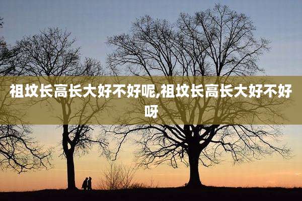 祖坟长高长大好不好呢,祖坟长高长大好不好呀