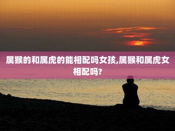 属猴的和属虎的能相配吗女孩,属猴和属虎女相配吗?