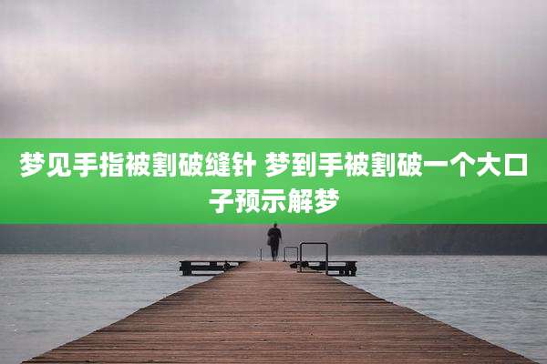 梦见手指被割破缝针 梦到手被割破一个大口子预示解梦