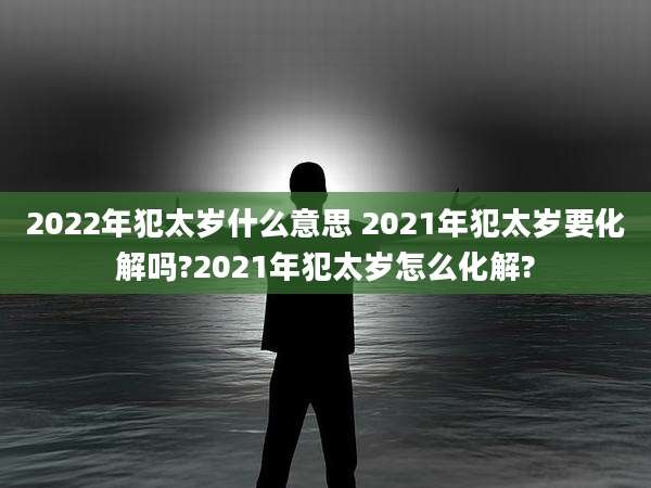2022年犯太岁什么意思 2021年犯太岁要化解吗?2021年犯太岁怎么化解?