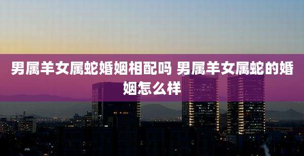 男属羊女属蛇婚姻相配吗 男属羊女属蛇的婚姻怎么样