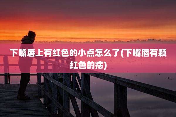 下嘴唇上有红色的小点怎么了(下嘴唇有颗红色的痣)
