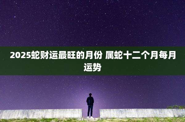 2025蛇财运最旺的月份 属蛇十二个月每月运势