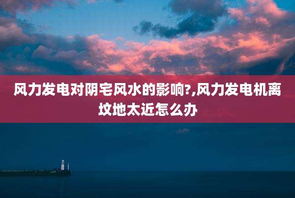 风力发电对阴宅风水的影响?,风力发电机离坟地太近怎么办