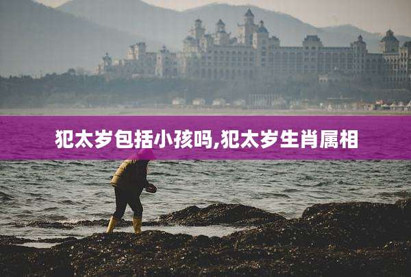 犯太岁包括小孩吗,犯太岁生肖属相