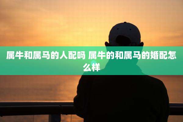 属牛和属马的人配吗 属牛的和属马的婚配怎么样