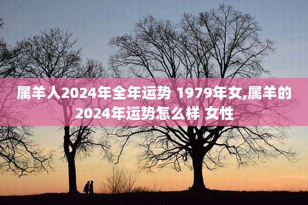 属羊人2024年全年运势 1979年女,属羊的2024年运势怎么样 女性
