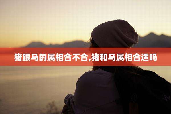 猪跟马的属相合不合,猪和马属相合适吗