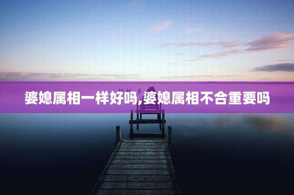 婆媳属相一样好吗,婆媳属相不合重要吗