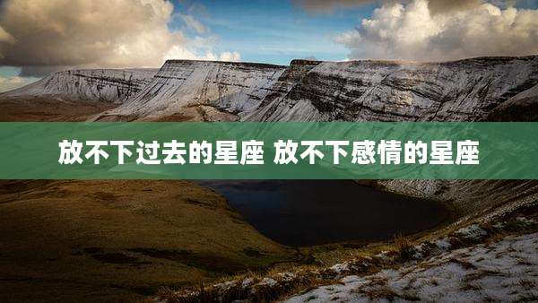 放不下过去的星座 放不下感情的星座
