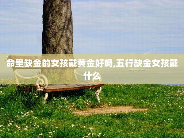 命里缺金的女孩戴黄金好吗,五行缺金女孩戴什么