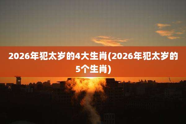 2026年犯太岁的4大生肖(2026年犯太岁的5个生肖)