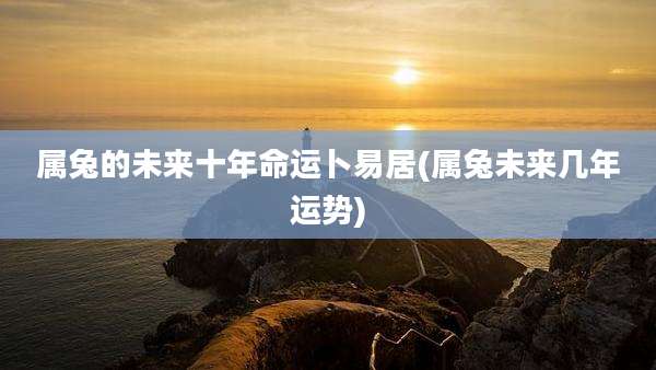 属兔的未来十年命运卜易居(属兔未来几年运势)