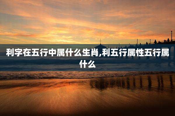 利字在五行中属什么生肖,利五行属性五行属什么