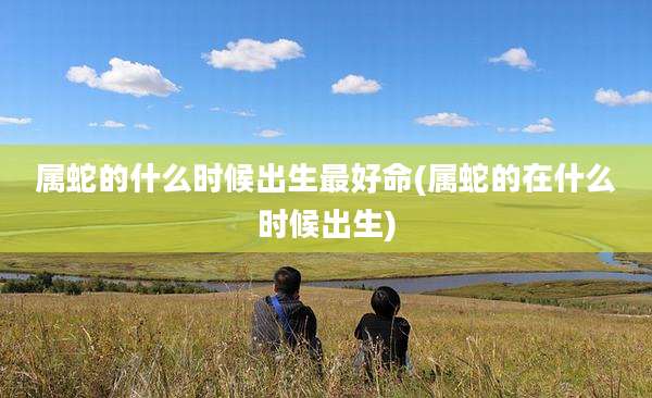 属蛇的什么时候出生最好命(属蛇的在什么时候出生)