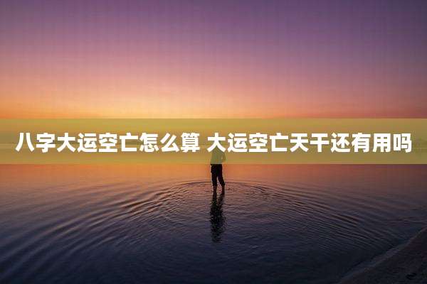 八字大运空亡怎么算 大运空亡天干还有用吗