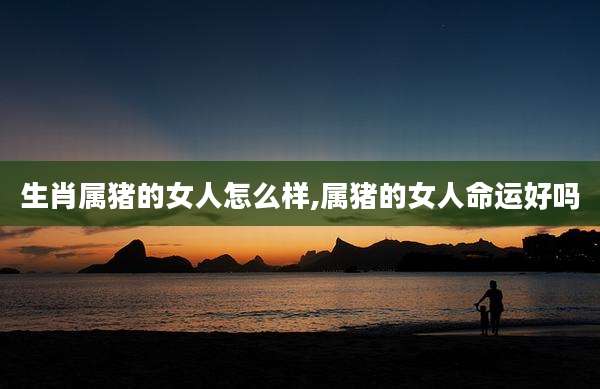 生肖属猪的女人怎么样,属猪的女人命运好吗