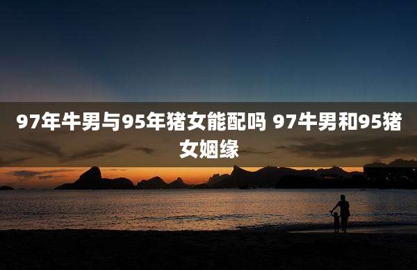 97年牛男与95年猪女能配吗 97牛男和95猪女姻缘