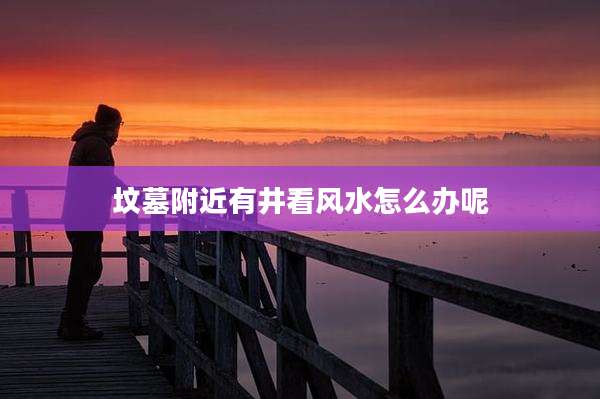 坟墓附近有井看风水怎么办呢