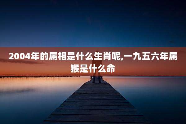2004年的属相是什么生肖呢,一九五六年属猴是什么命