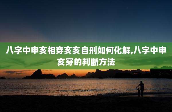 八字中申亥相穿亥亥自刑如何化解,八字中申亥穿的判断方法
