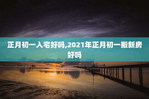 正月初一入宅好吗,2021年正月初一搬新房好吗