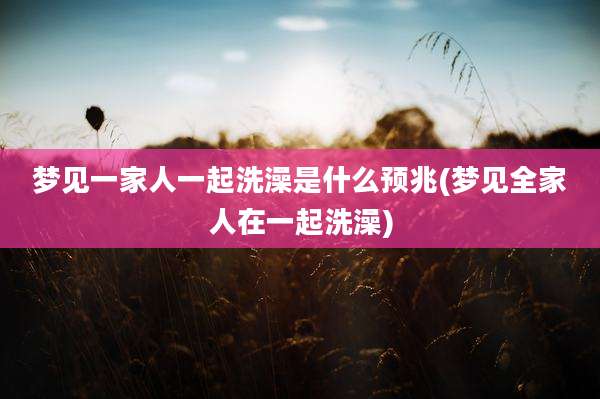 梦见一家人一起洗澡是什么预兆(梦见全家人在一起洗澡)