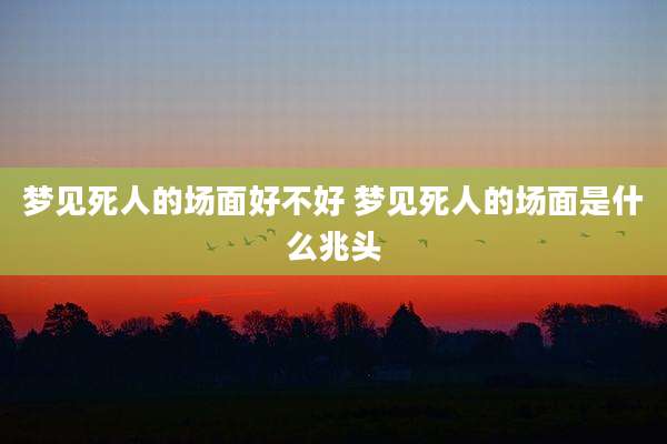 梦见死人的场面好不好 梦见死人的场面是什么兆头