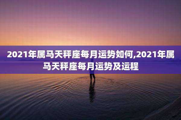 2021年属马天秤座每月运势如何,2021年属马天秤座每月运势及运程