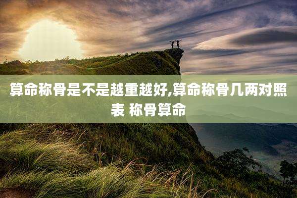 算命称骨是不是越重越好,算命称骨几两对照表 称骨算命