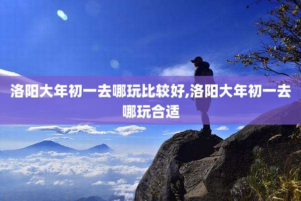 洛阳大年初一去哪玩比较好,洛阳大年初一去哪玩合适