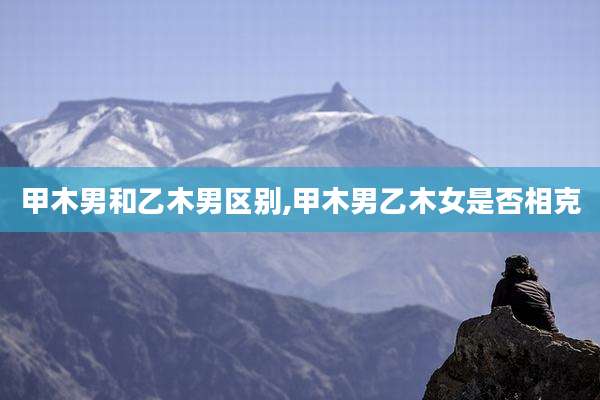 甲木男和乙木男区别,甲木男乙木女是否相克