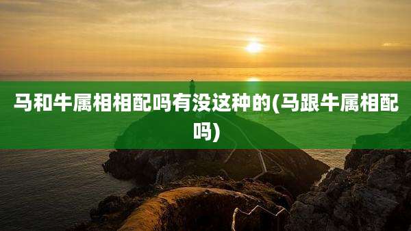 马和牛属相相配吗有没这种的(马跟牛属相配吗)