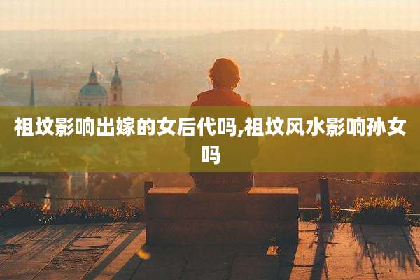 祖坟影响出嫁的女后代吗,祖坟风水影响孙女吗