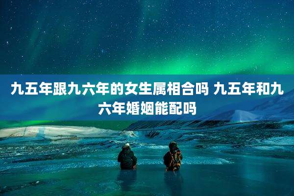 九五年跟九六年的女生属相合吗 九五年和九六年婚姻能配吗