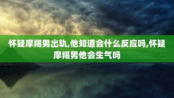 怀疑摩羯男出轨,他知道会什么反应吗,怀疑摩羯男他会生气吗