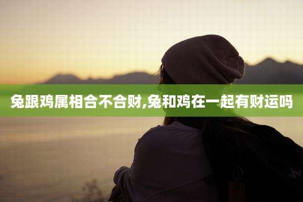 兔跟鸡属相合不合财,兔和鸡在一起有财运吗