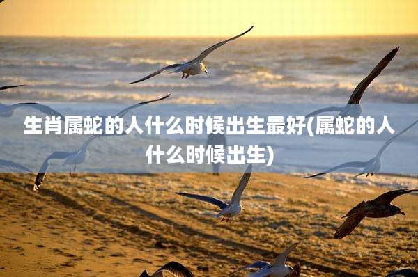 生肖属蛇的人什么时候出生最好(属蛇的人什么时候出生)