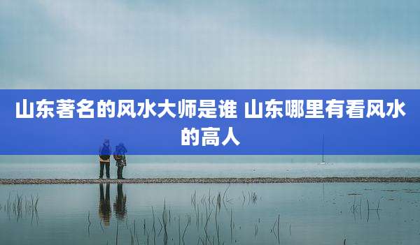 山东著名的风水大师是谁 山东哪里有看风水的高人