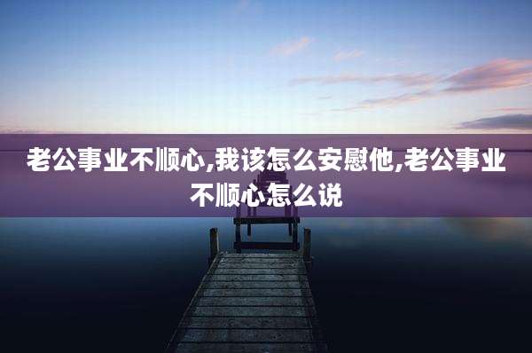 老公事业不顺心,我该怎么安慰他,老公事业不顺心怎么说